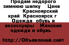 Продам недорого зимнюю шапку! › Цена ­ 3 500 - Красноярский край, Красноярск г. Одежда, обувь и аксессуары » Женская одежда и обувь   